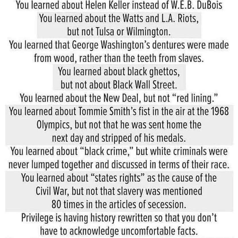 You learned about Helen Keller instead of W.E.B DuBois. You learned about Watts and L.A. Riots, but not Tulsa or Wilmington. You learned that George Washington's dentures were made from wood, rather than the teeth from slaves. You learned about black ghettos, but not about Black Wall Street. You learned about the New Deal, but not "red lining." You learned about Tommie Smith's fist in the air at the 1968 Olympics, but not that he was sent home the next day and stripped of his medals. You learned about "black crime," but white criminals were never lumped together and discussed in terms of their race. You learned about "States rights" as the cause of the Civil War, but not that slavery was mentioned 80 times in the articles of secession. Privilege is having history rewritten so that you don't have to acknowledge uncomfortable facts. 