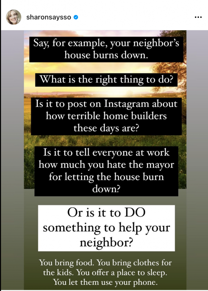 By Sharonsaysso: Say, for example, your neighbor's house burns down. What is the right thing to do? Is it to post on Instagram about how terrible home builders these days are? Is it to tell everyone at work how much you hate the mayor for letting the house burn down? Or is it to do something to help your neighbor? You bring food. You bring clothes for the kids. You offer a place to sleep. You let them use your phone. 
